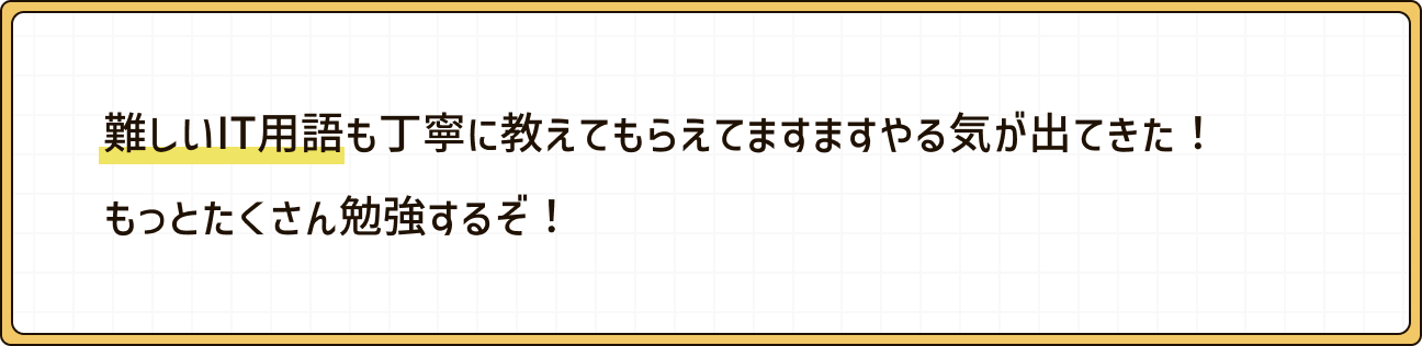 難しいIT用語も丁寧に教えてもらえてますますやる気が出てきた！もっとたくさん勉強するぞ！