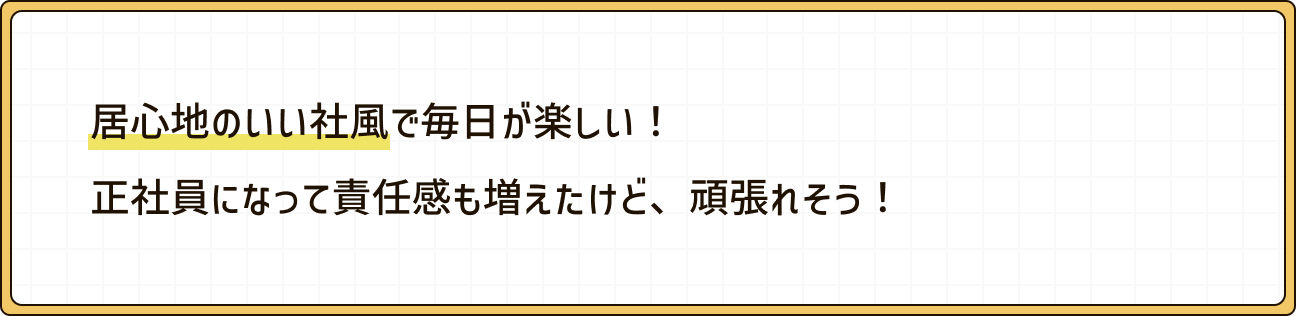 居心地のいい社風で毎日が楽しい！正社員になって責任感も増えたけど、頑張れそう！