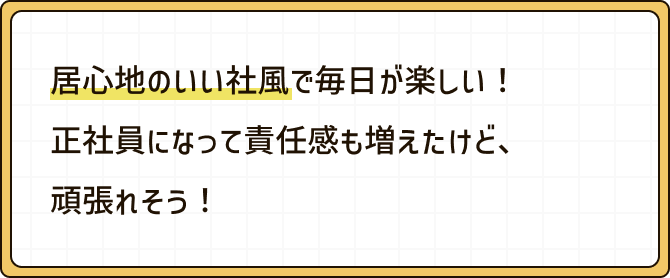 居心地のいい社風で毎日が楽しい！正社員になって責任感も増えたけど、頑張れそう！